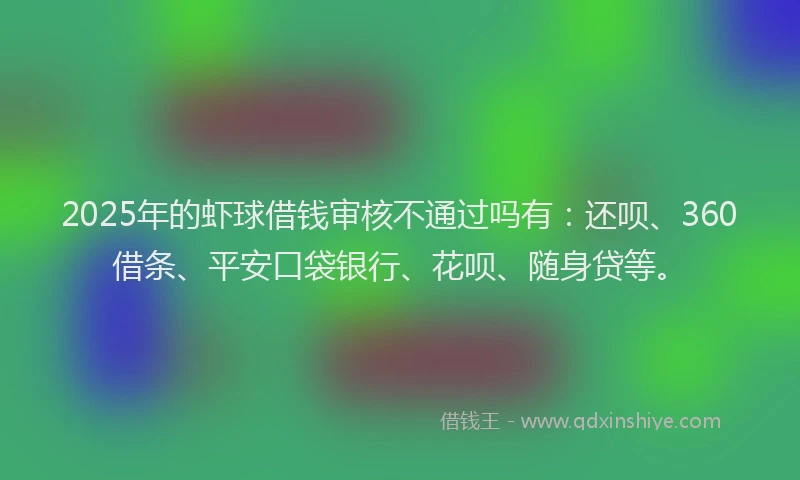 2025年的虾球借钱审核不通过吗有：还呗、360借条、平安口袋银行、花呗、随身贷等。