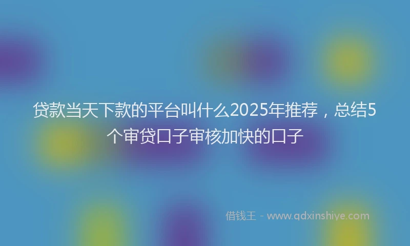 贷款当天下款的平台叫什么2025年推荐，总结5个审贷口子审核加快的口子