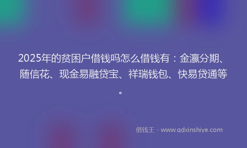 2025年的贫困户借钱吗怎么借钱有：金瀛分期、随信花、现金易融贷宝、祥瑞钱包、快易贷通等。