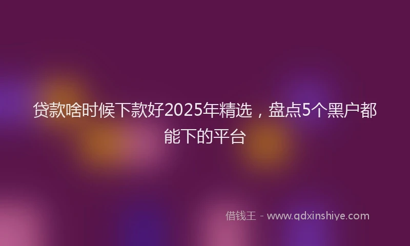 贷款啥时候下款好2025年精选，盘点5个黑户都能下的平台