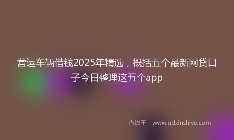 营运车辆借钱2025年精选，概括五个最新网贷口子今日整理这五个app