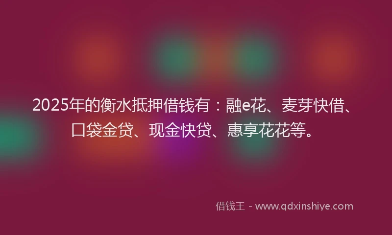2025年的衡水抵押借钱有：融e花、麦芽快借、口袋金贷、现金快贷、惠享花花等。