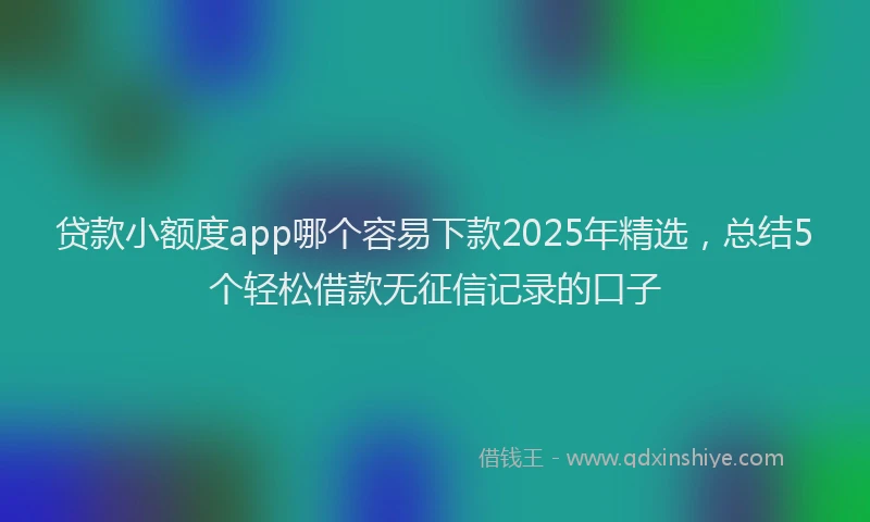 贷款小额度app哪个容易下款2025年精选，总结5个轻松借款无征信记录的口子