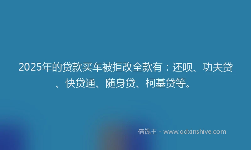 2025年的贷款买车被拒改全款有：还呗、功夫贷、快贷通、随身贷、柯基贷等。