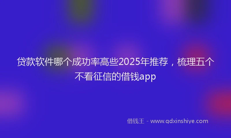 贷款软件哪个成功率高些2025年推荐，梳理五个不看征信的借钱app