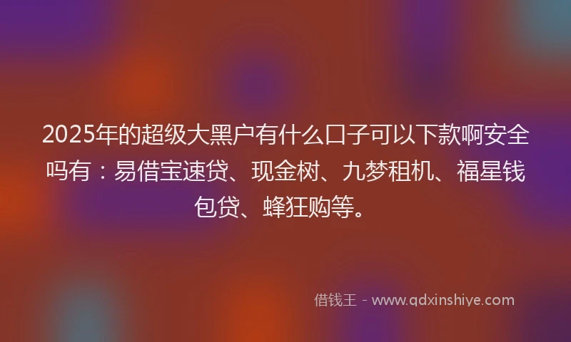 2025年的超级大黑户有什么口子可以下款啊安全吗有：易借宝速贷、现金树、九梦租机、福星钱包贷、蜂狂购等。