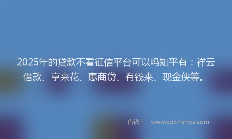 2025年的贷款不看征信平台可以吗知乎有：祥云借款、享来花、惠商贷、有钱来、现金侠等。