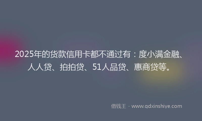 2025年的货款信用卡都不通过有：度小满金融、人人贷、拍拍贷、51人品贷、惠商贷等。
