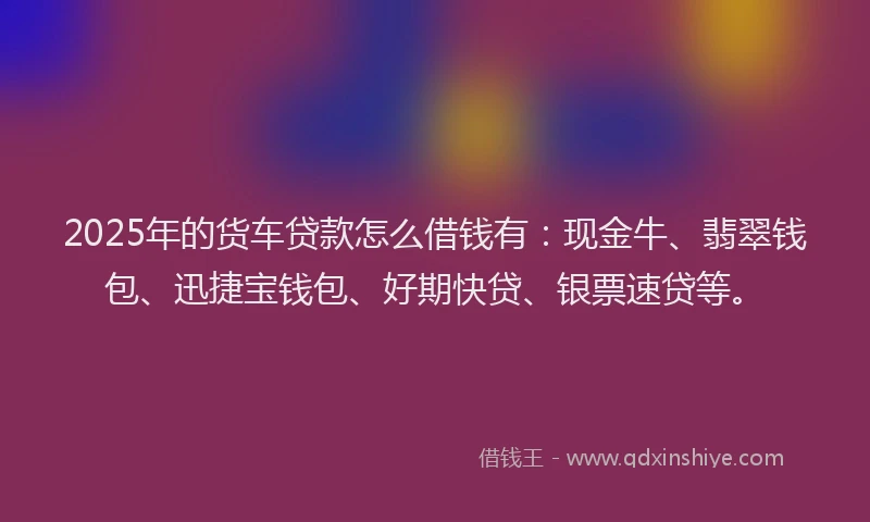 2025年的货车贷款怎么借钱有：现金牛、翡翠钱包、迅捷宝钱包、好期快贷、银票速贷等。