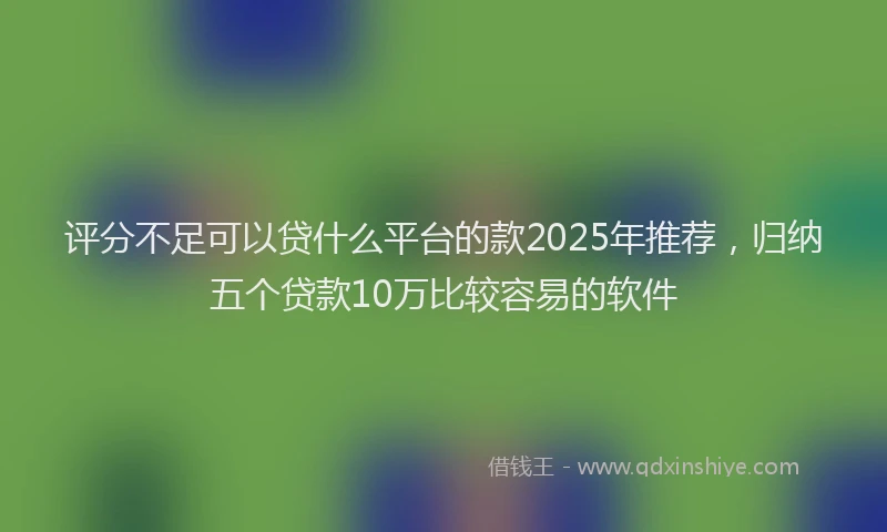 评分不足可以贷什么平台的款2025年推荐，归纳五个贷款10万比较容易的软件