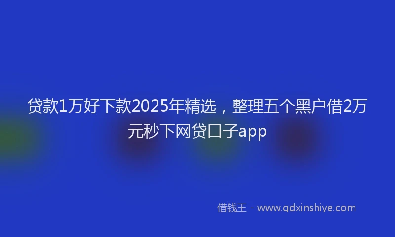 贷款1万好下款2025年精选，整理五个黑户借2万元秒下网贷口子app