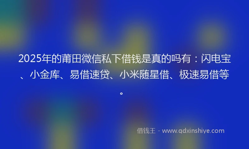 2025年的莆田微信私下借钱是真的吗有：闪电宝、小金库、易借速贷、小米随星借、极速易借等。