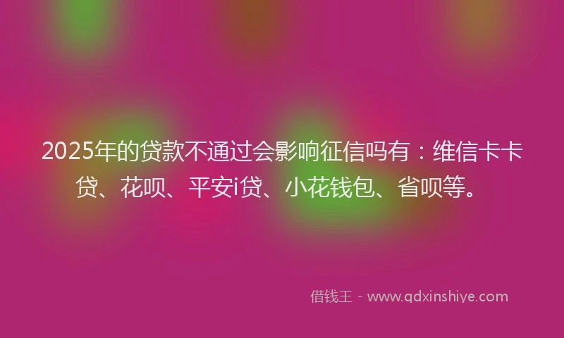 2025年的贷款不通过会影响征信吗有：维信卡卡贷、花呗、平安i贷、小花钱包、省呗等。