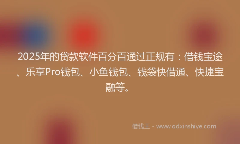 2025年的贷款软件百分百通过正规有：借钱宝途、乐享Pro钱包、小鱼钱包、钱袋快借通、快捷宝融等。