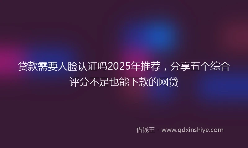贷款需要人脸认证吗2025年推荐，分享五个综合评分不足也能下款的网贷
