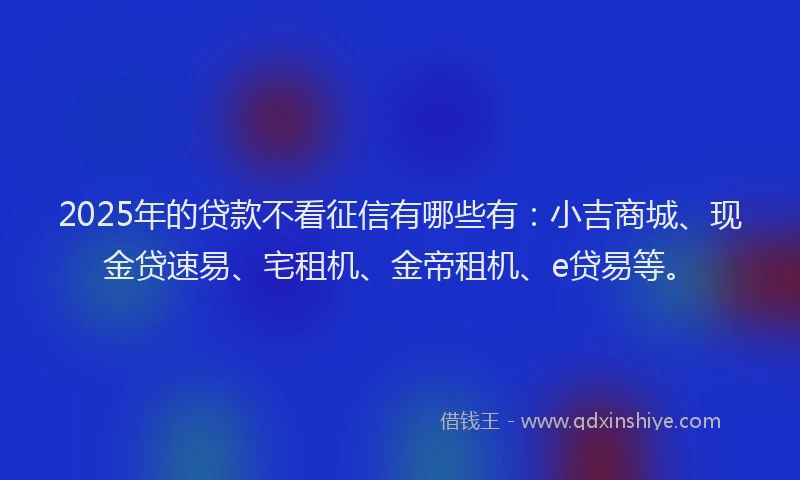 2025年的贷款不看征信有哪些有：小吉商城、现金贷速易、宅租机、金帝租机、e贷易等。