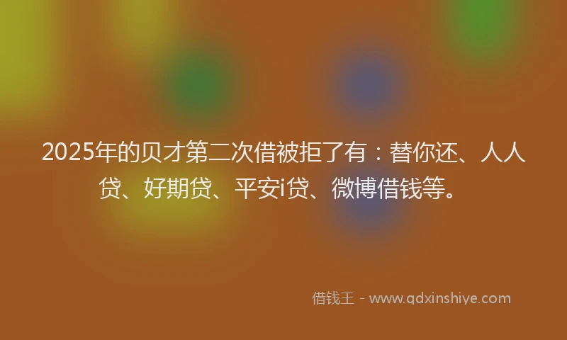 2025年的贝才第二次借被拒了有：替你还、人人贷、好期贷、平安i贷、微博借钱等。
