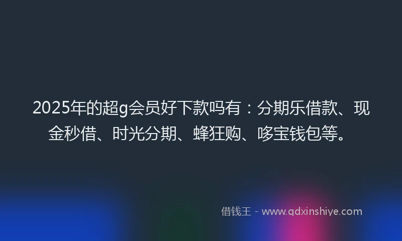2025年的超g会员好下款吗有：分期乐借款、现金秒借、时光分期、蜂狂购、哆宝钱包等。