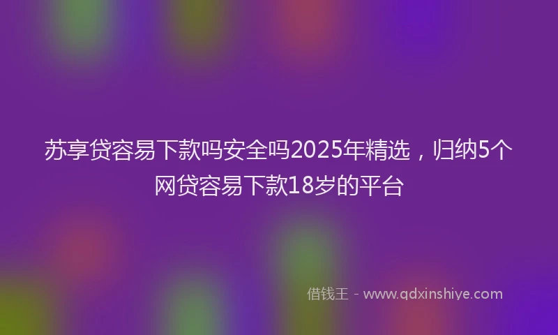 苏享贷容易下款吗安全吗2025年精选，归纳5个网贷容易下款18岁的平台