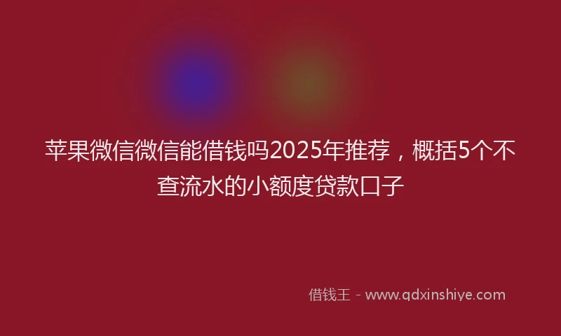 苹果微信微信能借钱吗2025年推荐，概括5个不查流水的小额度贷款口子
