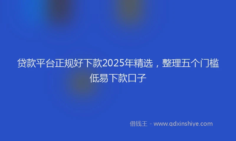 贷款平台正规好下款2025年精选，整理五个门槛低易下款口子