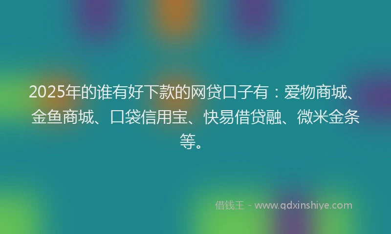 2025年的谁有好下款的网贷口子有：爱物商城、金鱼商城、口袋信用宝、快易借贷融、微米金条等。