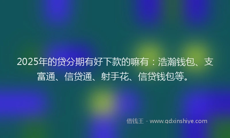 2025年的贷分期有好下款的嘛有：浩瀚钱包、支富通、信贷通、射手花、信贷钱包等。