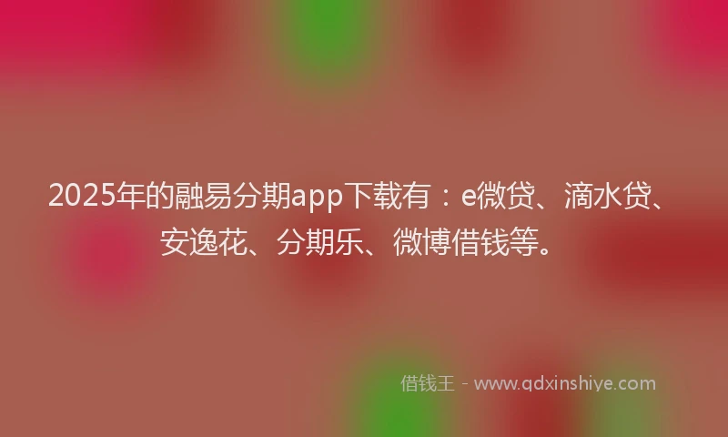 2025年的融易分期app下载有：e微贷、滴水贷、安逸花、分期乐、微博借钱等。