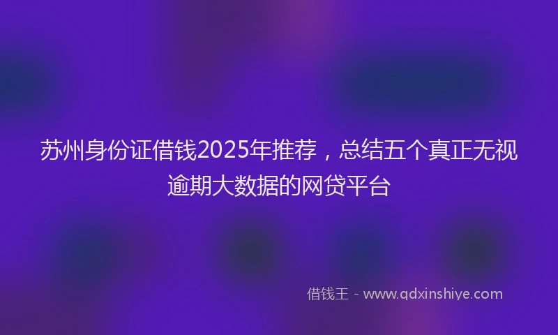 苏州身份证借钱2025年推荐，总结五个真正无视逾期大数据的网贷平台