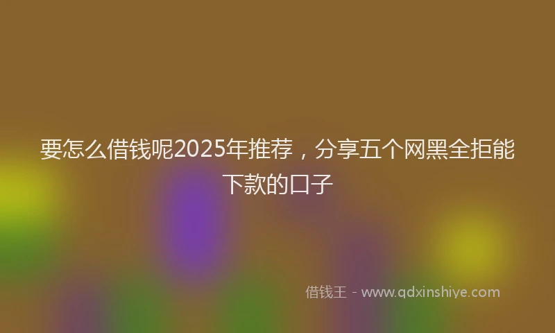 要怎么借钱呢2025年推荐，分享五个网黑全拒能下款的口子