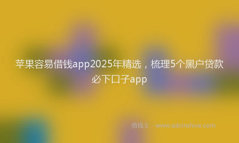 苹果容易借钱app2025年精选，梳理5个黑户贷款必下口子app