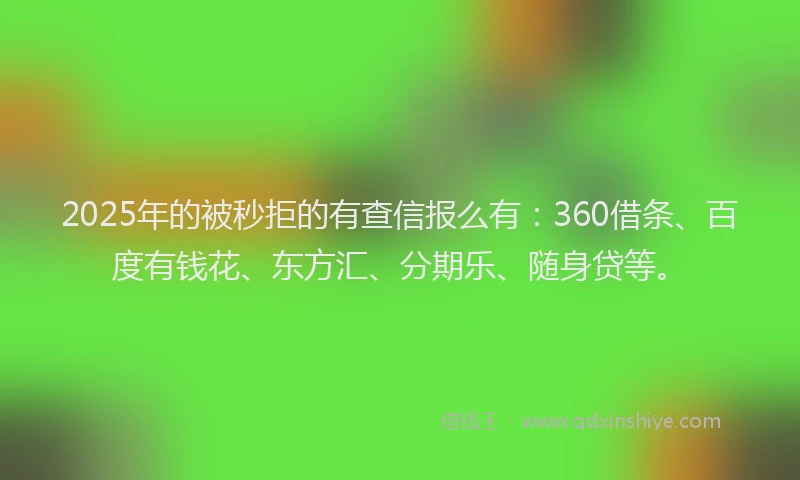 2025年的被秒拒的有查信报么有：360借条、百度有钱花、东方汇、分期乐、随身贷等。