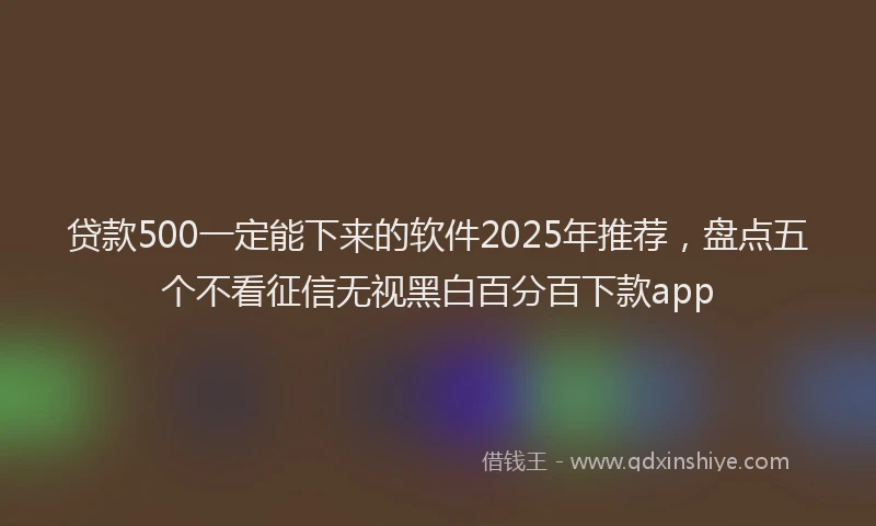 贷款500一定能下来的软件2025年推荐，盘点五个不看征信无视黑白百分百下款app