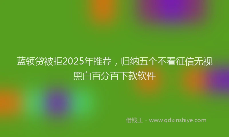 蓝领贷被拒2025年推荐，归纳五个不看征信无视黑白百分百下款软件