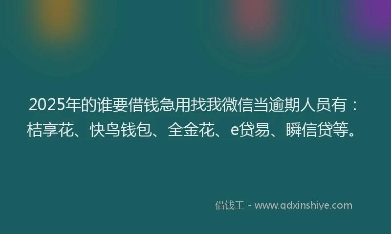2025年的谁要借钱急用找我微信当逾期人员有：桔享花、快鸟钱包、全金花、e贷易、瞬信贷等。