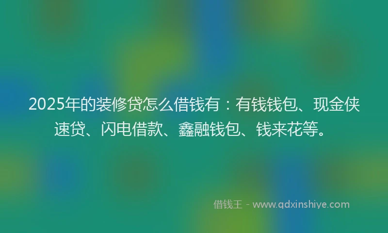 2025年的装修贷怎么借钱有：有钱钱包、现金侠速贷、闪电借款、鑫融钱包、钱来花等。