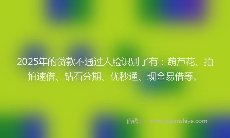 2025年的贷款不通过人脸识别了有：葫芦花、拍拍速借、钻石分期、优秒通、现金易借等。