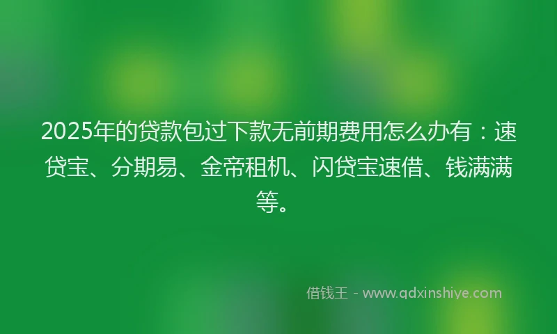 2025年的贷款包过下款无前期费用怎么办有：速贷宝、分期易、金帝租机、闪贷宝速借、钱满满等。