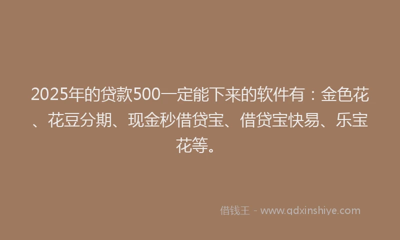 2025年的贷款500一定能下来的软件有：金色花、花豆分期、现金秒借贷宝、借贷宝快易、乐宝花等。