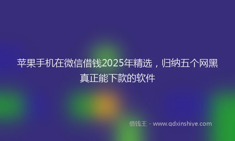 苹果手机在微信借钱2025年精选，归纳五个网黑真正能下款的软件