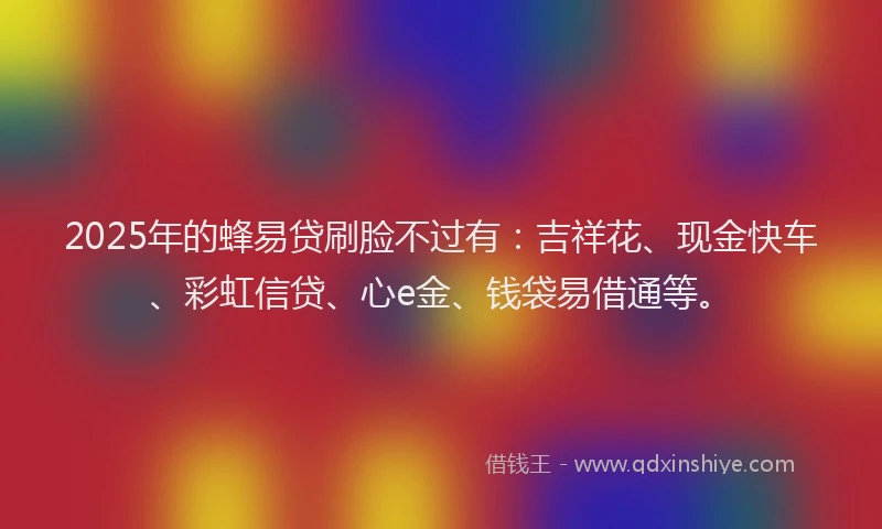 2025年的蜂易贷刷脸不过有：吉祥花、现金快车、彩虹信贷、心e金、钱袋易借通等。