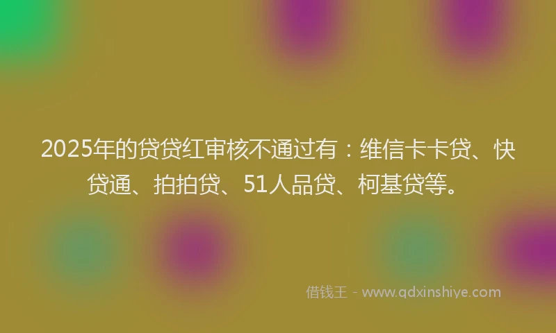 2025年的贷贷红审核不通过有：维信卡卡贷、快贷通、拍拍贷、51人品贷、柯基贷等。