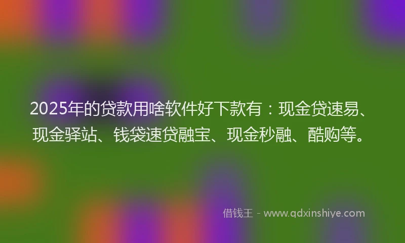 2025年的贷款用啥软件好下款有：现金贷速易、现金驿站、钱袋速贷融宝、现金秒融、酷购等。