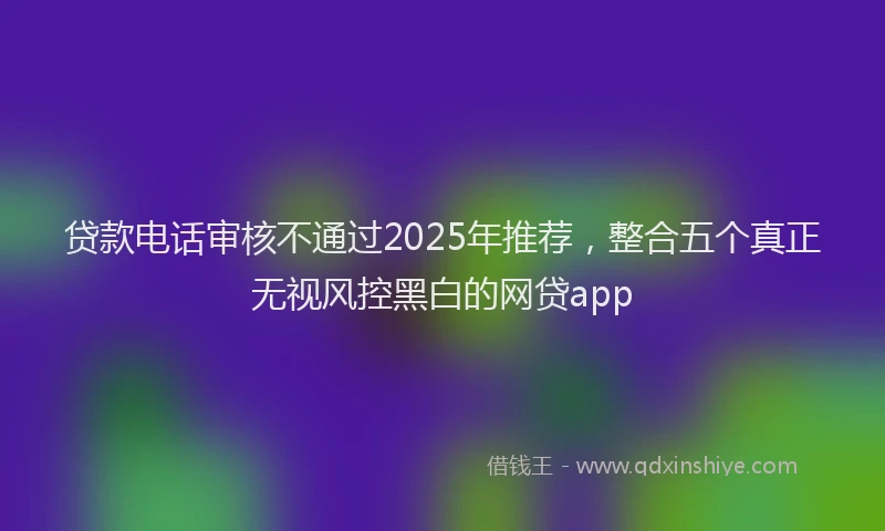 贷款电话审核不通过2025年推荐，整合五个真正无视风控黑白的网贷app