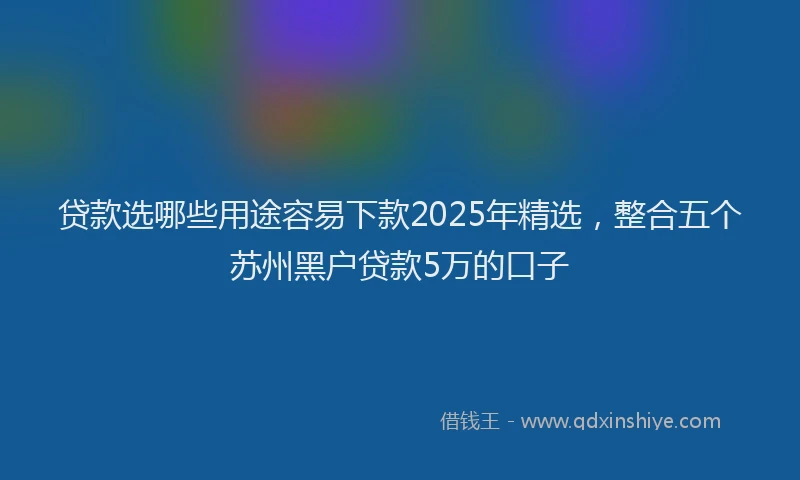 贷款选哪些用途容易下款2025年精选，整合五个苏州黑户贷款5万的口子