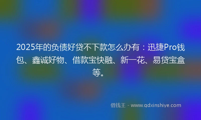 2025年的负债好贷不下款怎么办有:迅捷Pro钱包、鑫诚好物、借款宝快融、新一花、易贷宝盒等。