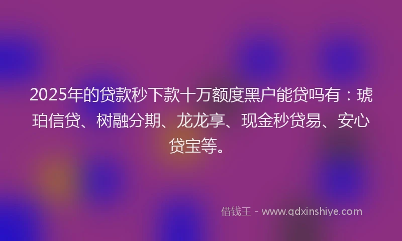 2025年的贷款秒下款十万额度黑户能贷吗有：琥珀信贷、树融分期、龙龙享、现金秒贷易、安心贷宝等。