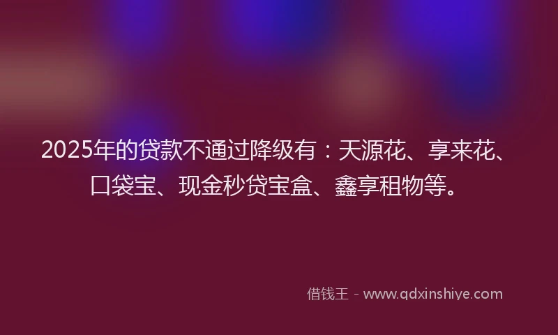 2025年的贷款不通过降级有：天源花、享来花、口袋宝、现金秒贷宝盒、鑫享租物等。