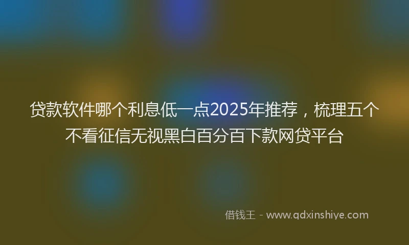 贷款软件哪个利息低一点2025年推荐，梳理五个不看征信无视黑白百分百下款网贷平台