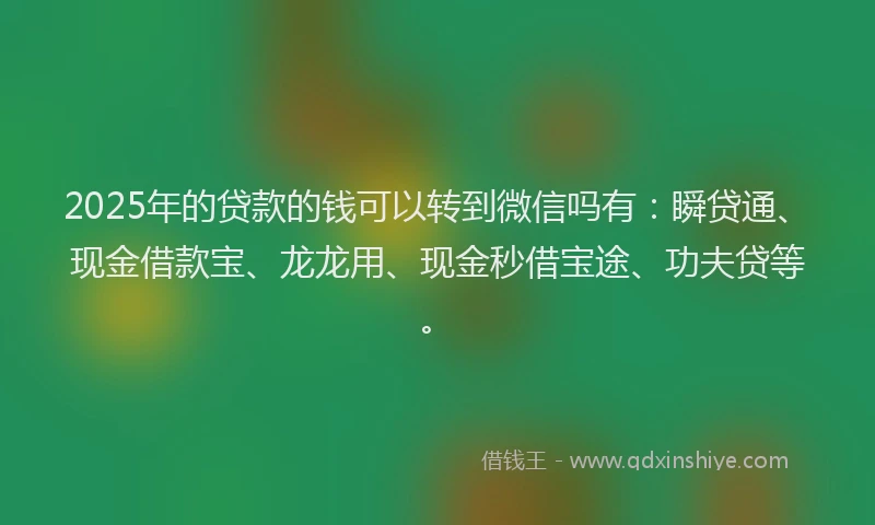 2025年的贷款的钱可以转到微信吗有：瞬贷通、现金借款宝、龙龙用、现金秒借宝途、功夫贷等。
